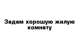 Задам хорошую жилую комнату